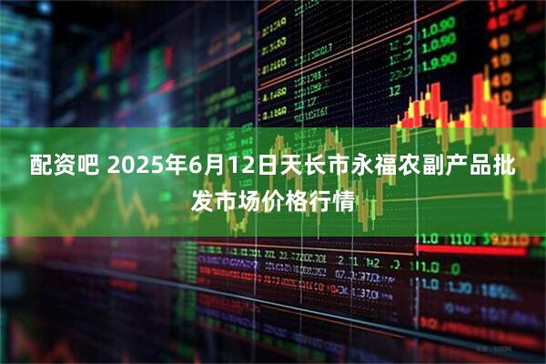配资吧 2025年6月12日天长市永福农副产品批发市场价格行情