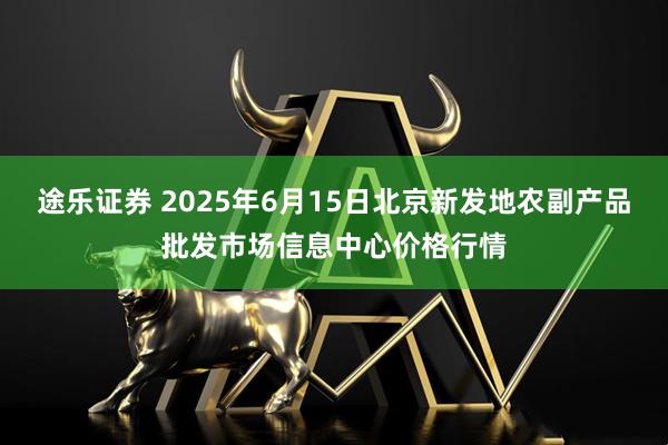 途乐证券 2025年6月15日北京新发地农副产品批发市场信息中心价格行情