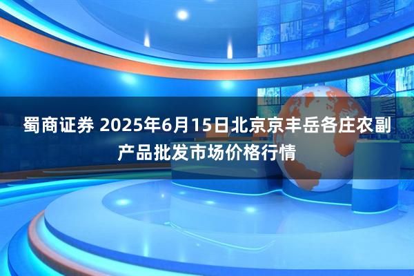 蜀商证券 2025年6月15日北京京丰岳各庄农副产品批发市场价格行情