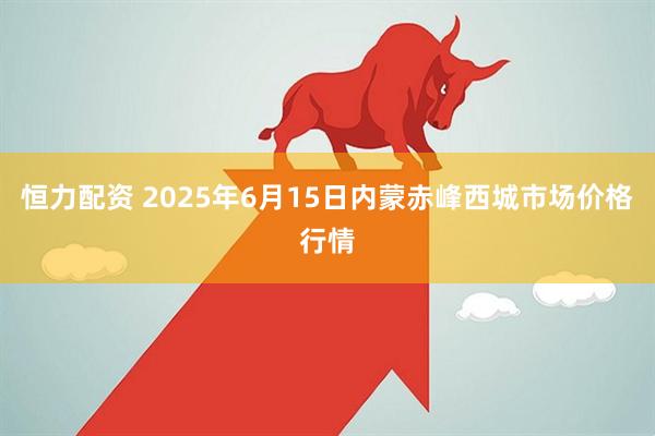 恒力配资 2025年6月15日内蒙赤峰西城市场价格行情