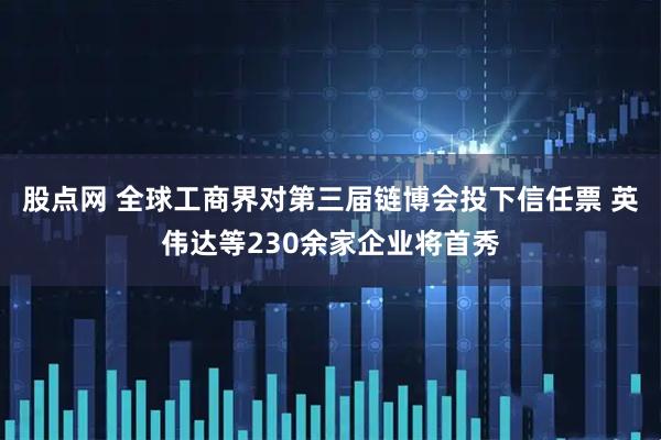 股点网 全球工商界对第三届链博会投下信任票 英伟达等230余家企业将首秀