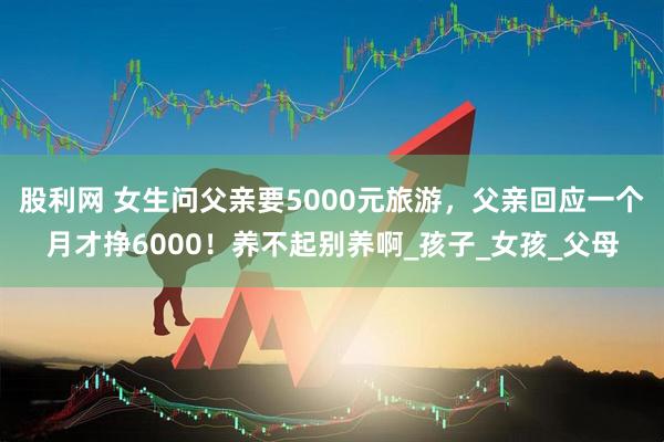 股利网 女生问父亲要5000元旅游，父亲回应一个月才挣6000！养不起别养啊_孩子_女孩_父母