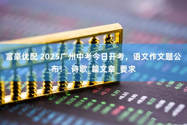 富豪优配 2025广州中考今日开考，语文作文题公布！_诗歌_篇文章_要求