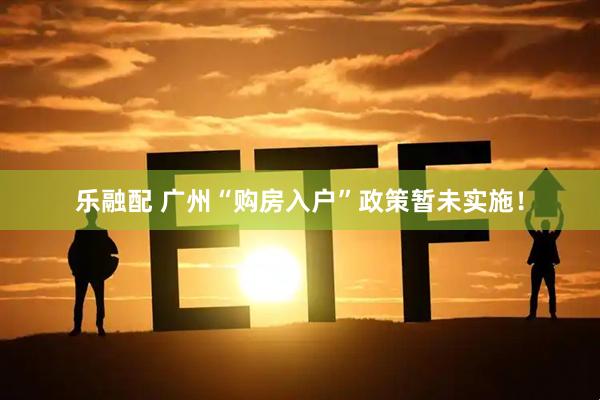 乐融配 广州“购房入户”政策暂未实施！