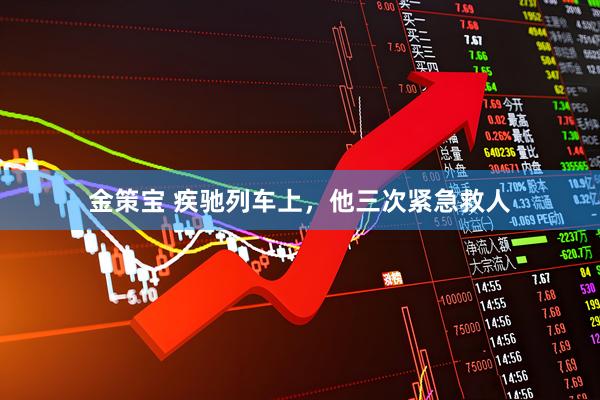 金策宝 疾驰列车上，他三次紧急救人