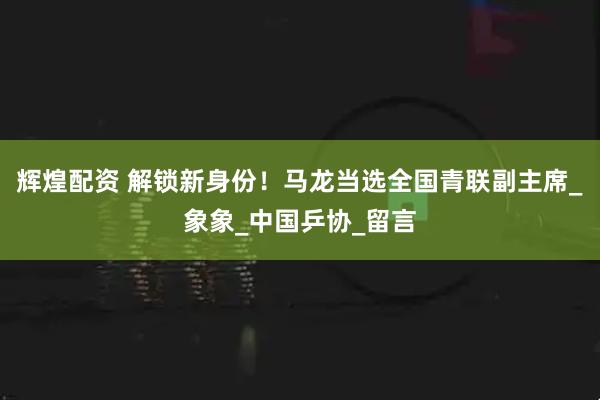 辉煌配资 解锁新身份！马龙当选全国青联副主席_象象_中国乒协_留言