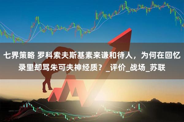 七界策略 罗科索夫斯基素来谦和待人，为何在回忆录里却骂朱可夫神经质？_评价_战场_苏联