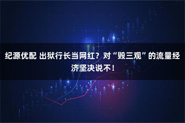 纪源优配 出狱行长当网红？对“毁三观”的流量经济坚决说不！