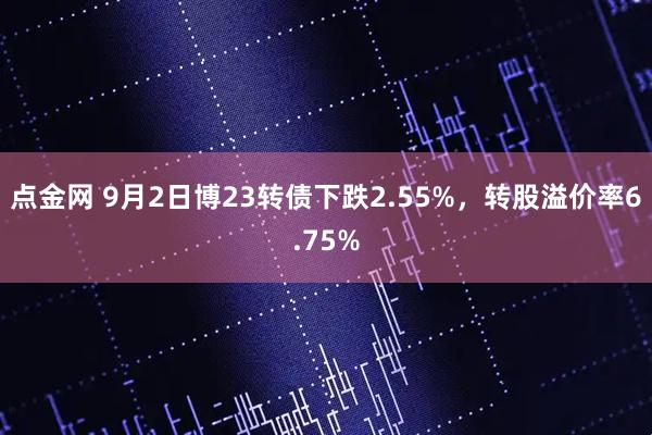 点金网 9月2日博23转债下跌2.55%，转股溢价率6.75%