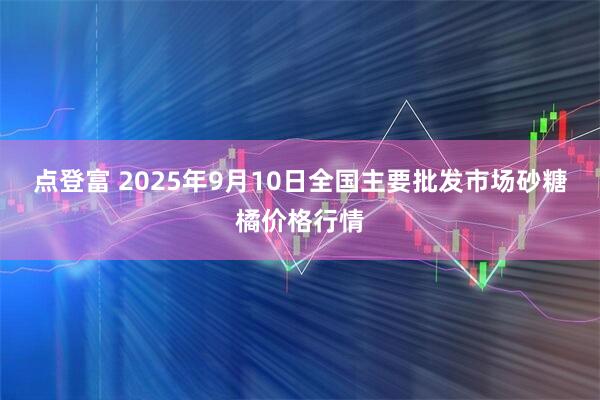 点登富 2025年9月10日全国主要批发市场砂糖橘价格行情