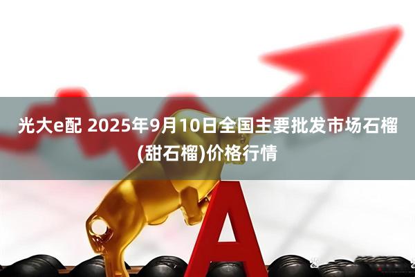 光大e配 2025年9月10日全国主要批发市场石榴(甜石榴)价格行情