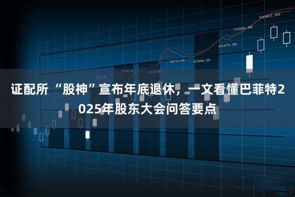 证配所 “股神”宣布年底退休，一文看懂巴菲特2025年股东大会问答要点