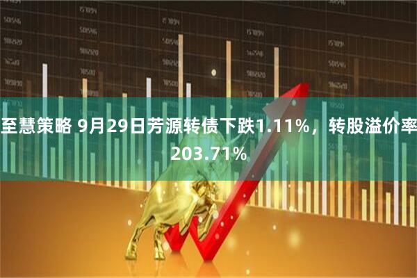 至慧策略 9月29日芳源转债下跌1.11%，转股溢价率203.71%
