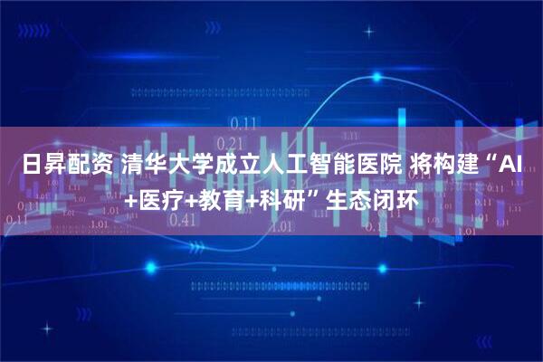 日昇配资 清华大学成立人工智能医院 将构建“AI+医疗+教育+科研”生态闭环