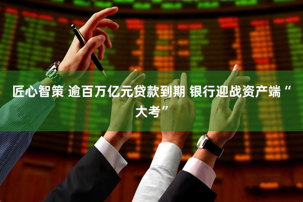 匠心智策 逾百万亿元贷款到期 银行迎战资产端“大考”